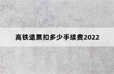 高铁退票扣多少手续费2022