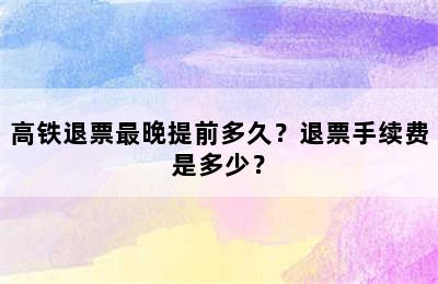 高铁退票最晚提前多久？退票手续费是多少？