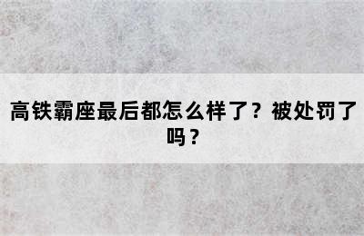 高铁霸座最后都怎么样了？被处罚了吗？