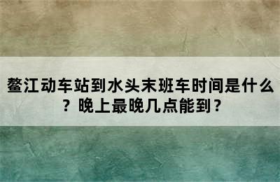 鳌江动车站到水头末班车时间是什么？晚上最晚几点能到？