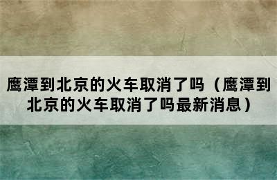 鹰潭到北京的火车取消了吗（鹰潭到北京的火车取消了吗最新消息）