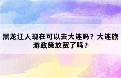 黑龙江人现在可以去大连吗？大连旅游政策放宽了吗？