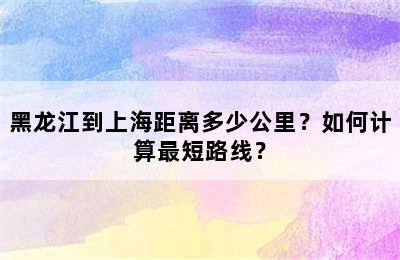 黑龙江到上海距离多少公里？如何计算最短路线？