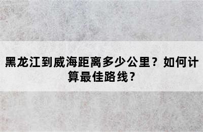 黑龙江到威海距离多少公里？如何计算最佳路线？