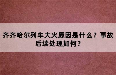 齐齐哈尔列车大火原因是什么？事故后续处理如何？