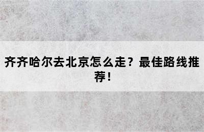 齐齐哈尔去北京怎么走？最佳路线推荐！