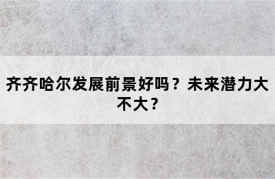 齐齐哈尔发展前景好吗？未来潜力大不大？