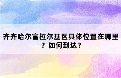 齐齐哈尔富拉尔基区具体位置在哪里？如何到达？