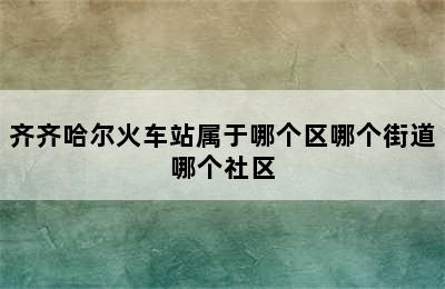 齐齐哈尔火车站属于哪个区哪个街道哪个社区