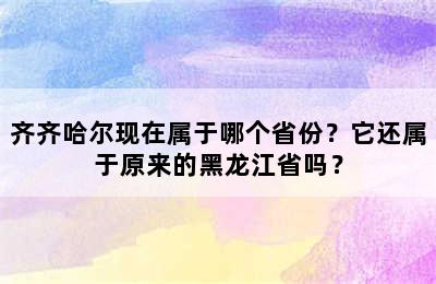 齐齐哈尔现在属于哪个省份？它还属于原来的黑龙江省吗？