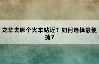 龙华去哪个火车站近？如何选择最便捷？