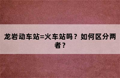 龙岩动车站=火车站吗？如何区分两者？